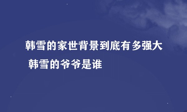 韩雪的家世背景到底有多强大 韩雪的爷爷是谁