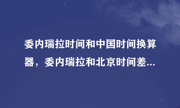 委内瑞拉时间和中国时间换算器，委内瑞拉和北京时间差几个小时