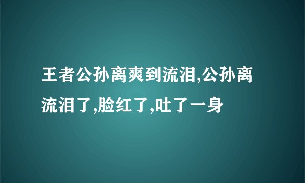 王者公孙离爽到流泪,公孙离流泪了,脸红了,吐了一身