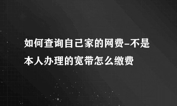 如何查询自己家的网费-不是本人办理的宽带怎么缴费