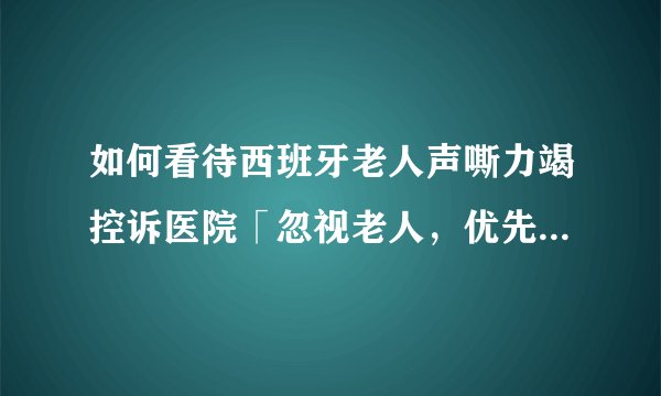 如何看待西班牙老人声嘶力竭控诉医院「忽视老人，优先救助年轻人」?