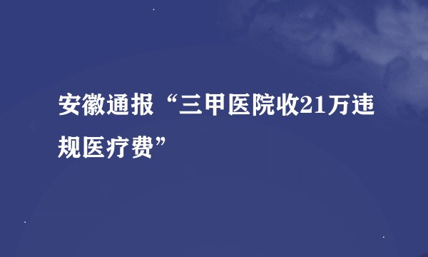 安徽通报“三甲医院收21万违规医疗费”