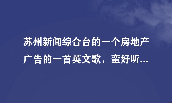 苏州新闻综合台的一个房地产广告的一首英文歌，蛮好听的广告上还有什么文字 歌词里有will......