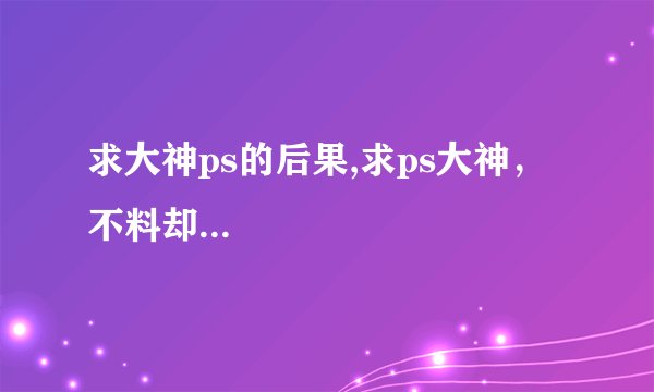 求大神ps的后果,求ps大神，不料却...