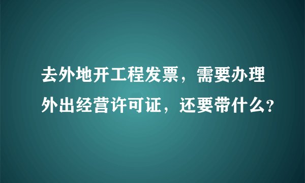 去外地开工程发票，需要办理外出经营许可证，还要带什么？
