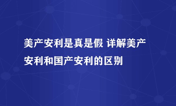 美产安利是真是假 详解美产安利和国产安利的区别