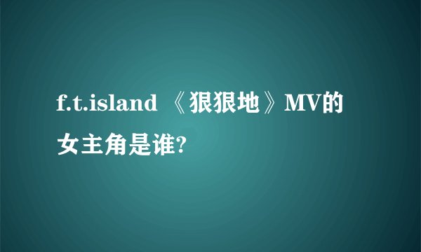 f.t.island 《狠狠地》MV的女主角是谁?