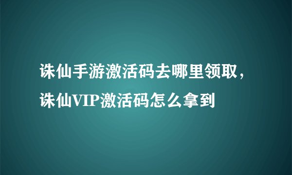 诛仙手游激活码去哪里领取，诛仙VIP激活码怎么拿到