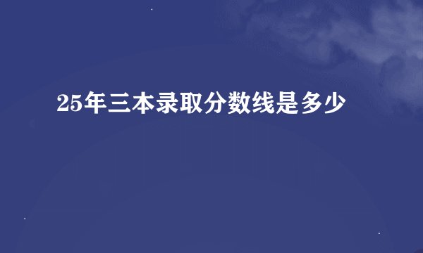 25年三本录取分数线是多少