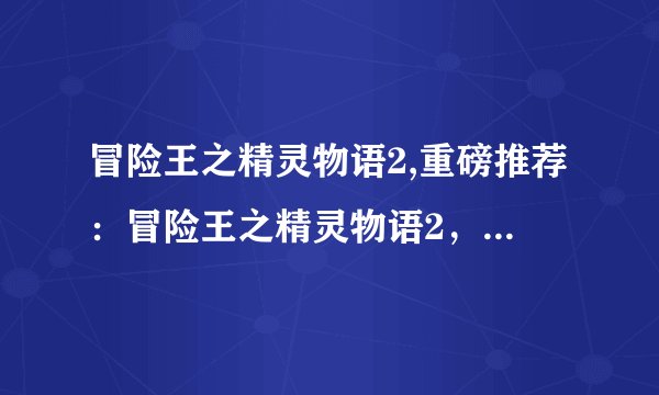 冒险王之精灵物语2,重磅推荐：冒险王之精灵物语2，玩家好评如潮！