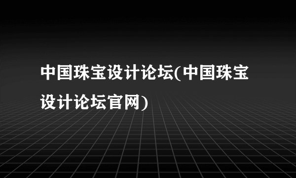 中国珠宝设计论坛(中国珠宝设计论坛官网)