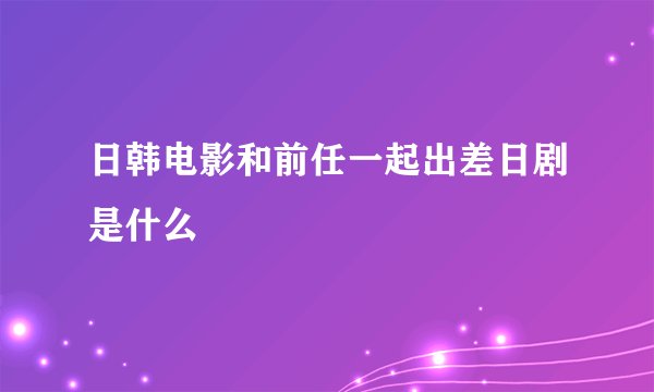 日韩电影和前任一起出差日剧是什么