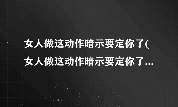 女人做这动作暗示要定你了(女人做这动作暗示要定你了啥意思)