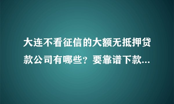 大连不看征信的大额无抵押贷款公司有哪些？要靠谱下款快的，急用钱！