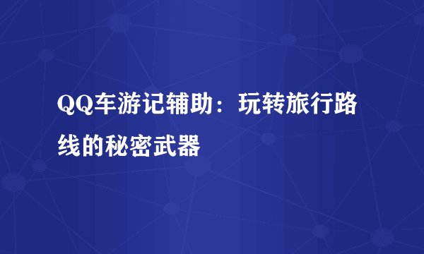 QQ车游记辅助：玩转旅行路线的秘密武器