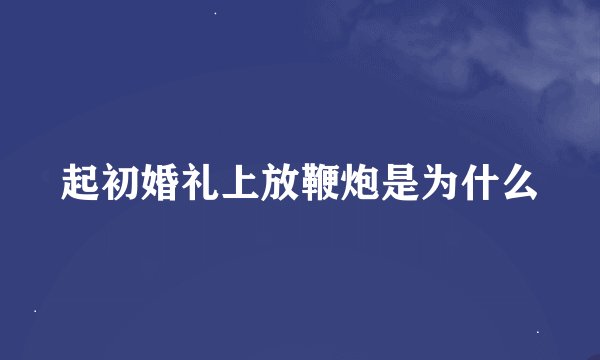 起初婚礼上放鞭炮是为什么