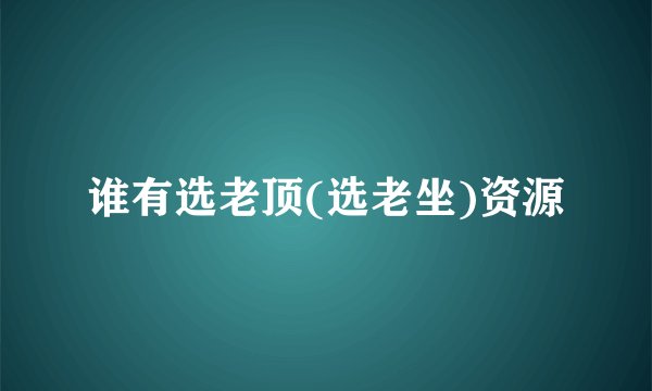 谁有选老顶(选老坐)资源