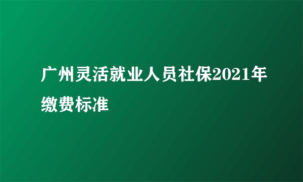 广州灵活就业人员社保2021年缴费标准