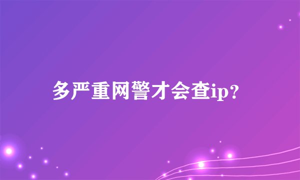 多严重网警才会查ip？