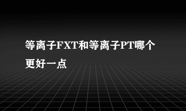 等离子FXT和等离子PT哪个更好一点