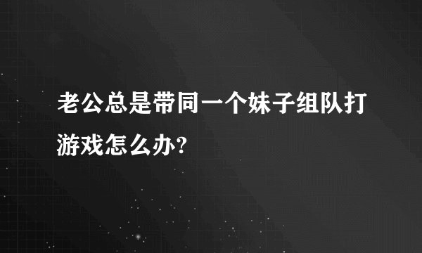 老公总是带同一个妹子组队打游戏怎么办?