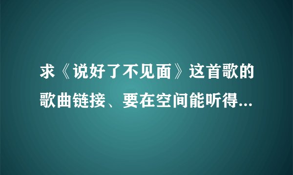 求《说好了不见面》这首歌的歌曲链接、要在空间能听得到的、帮帮忙发我邮箱：359670275@qq.com 谢谢、、
