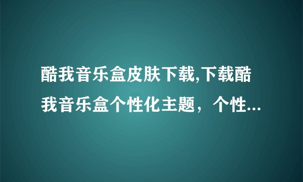 酷我音乐盒皮肤下载,下载酷我音乐盒个性化主题，个性化你的音乐盒！