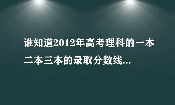 谁知道2012年高考理科的一本二本三本的录取分数线是多少，知道的请尽快回答，谢谢