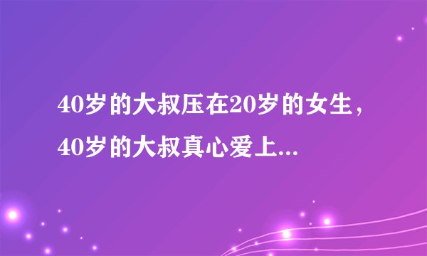 40岁的大叔压在20岁的女生，40岁的大叔真心爱上一个20岁小女孩？