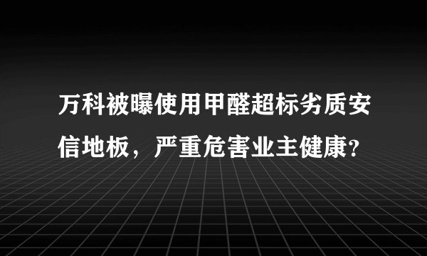 万科被曝使用甲醛超标劣质安信地板，严重危害业主健康？