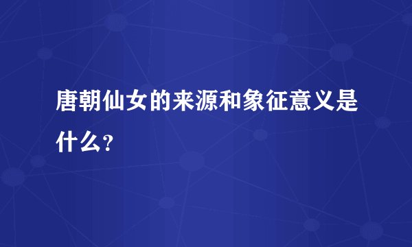 唐朝仙女的来源和象征意义是什么？