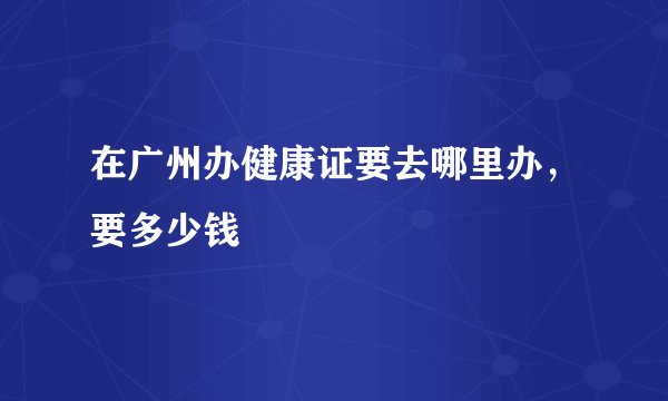 在广州办健康证要去哪里办，要多少钱