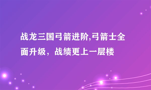 战龙三国弓箭进阶,弓箭士全面升级,战绩更上一层楼