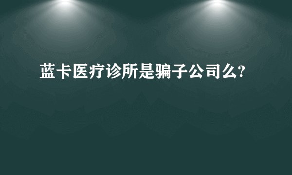 蓝卡医疗诊所是骗子公司么?