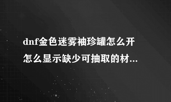 dnf金色迷雾袖珍罐怎么开 怎么显示缺少可抽取的材料，求解