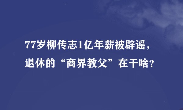 77岁柳传志1亿年薪被辟谣，退休的“商界教父”在干啥？