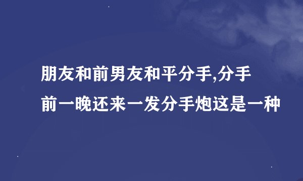 朋友和前男友和平分手,分手前一晚还来一发分手炮这是一种