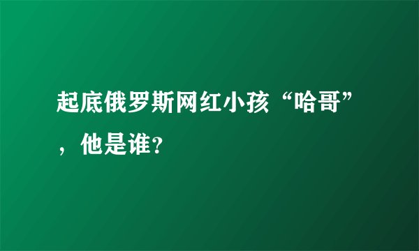 起底俄罗斯网红小孩“哈哥”，他是谁？
