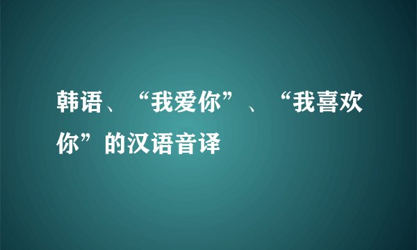 韩语、“我爱你”、“我喜欢你”的汉语音译