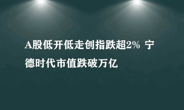 A股低开低走创指跌超2% 宁德时代市值跌破万亿