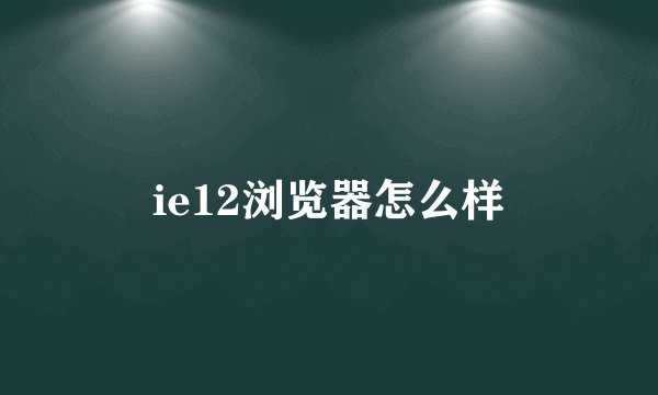 ie12浏览器怎么样