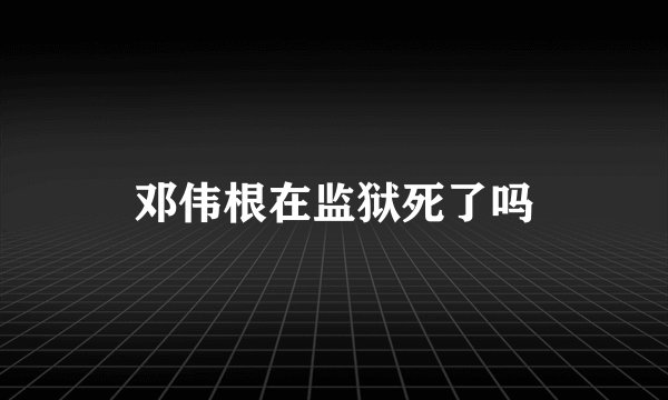 邓伟根在监狱死了吗