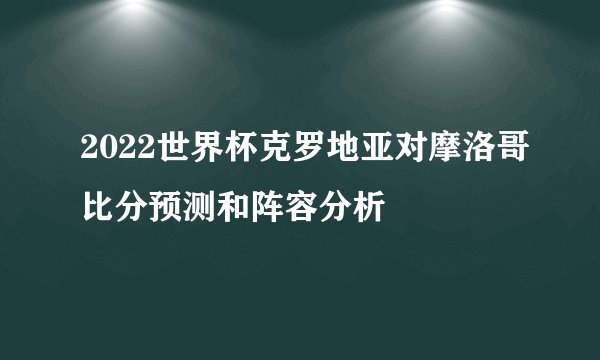2022世界杯克罗地亚对摩洛哥比分预测和阵容分析