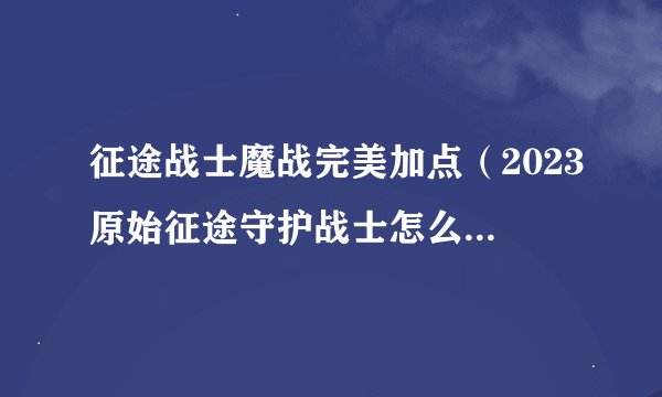 征途战士魔战完美加点（2023原始征途守护战士怎么玩）「已解决」