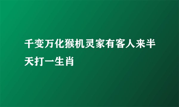 千变万化猴机灵家有客人来半天打一生肖