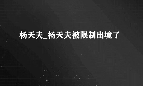 杨天夫_杨天夫被限制出境了