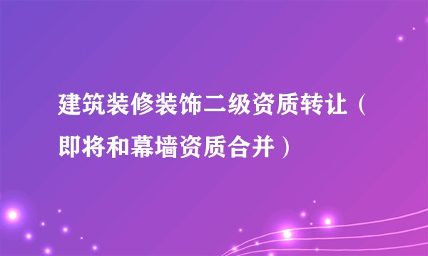 建筑装修装饰二级资质转让（即将和幕墙资质合并）