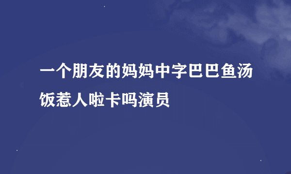 一个朋友的妈妈中字巴巴鱼汤饭惹人啦卡吗演员