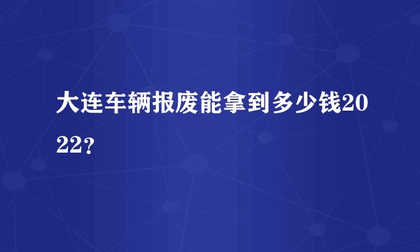 大连车辆报废能拿到多少钱2022?