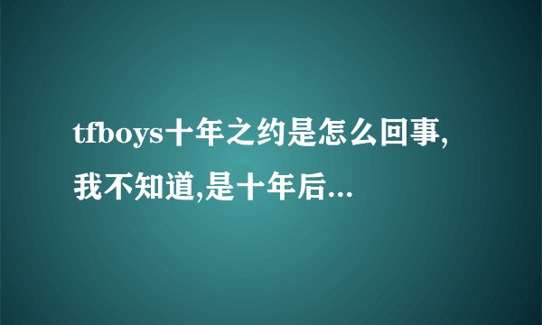 tfboys十年之约是怎么回事,我不知道,是十年后解散吗？